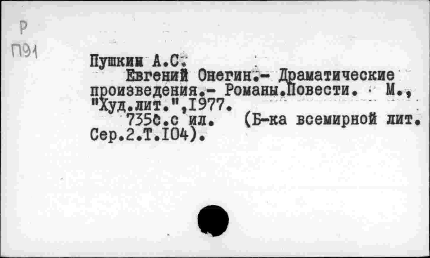 ﻿Пушкин А. С.
Евгений Онегин;- Драматические произведения.- Романы.Повести. > М., "Худ.лит.",1977. ,
735С.С ил. (Б-ка всемирной лит Сер.2.Т.Ю4).